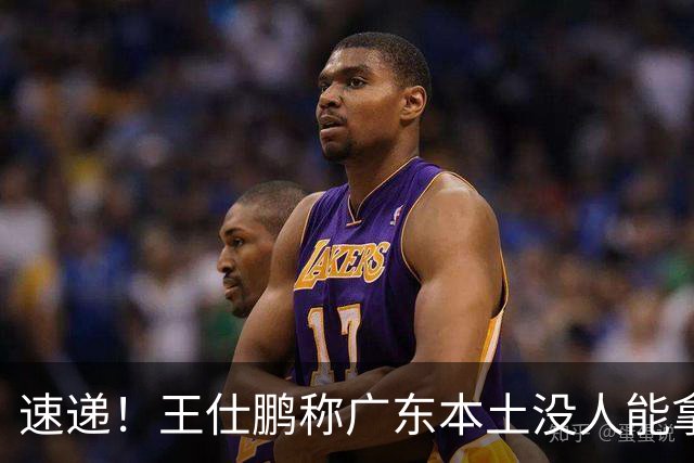 速递！王仕鹏称广东本土没人能拿30分，徐杰又加练，胡明轩成本土助攻王